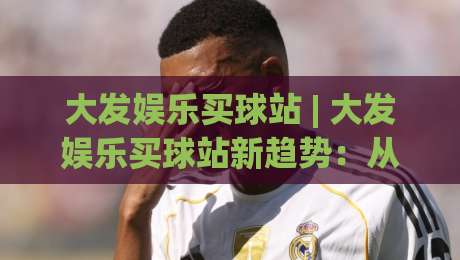 大发娱乐买球站 | 大发娱乐买球站新趋势:从信息获取到体验优化的完整思路-线上十大最稳让球站赛程投注录像回放策略波胆积分榜 大发娱乐买球站 | 大发娱乐买球站新趋势:从信息获取到体验优化的完整思路-线上十大最稳让球站赛程投注录像回放策略波胆积分榜