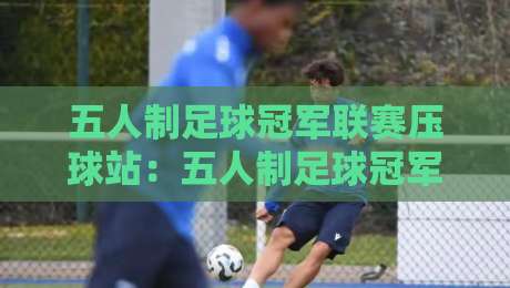 五人制足球冠军联赛压球站：五人制足球冠军联赛压球站新赛季观赛节奏与数据看点【五人制足球冠军联赛压球站】-最大权威网页买球站走地大全早盘文字中文解说直播