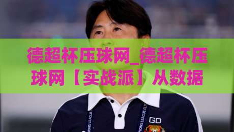 德超杯压球网_德超杯压球网【实战派】从数据迷雾到临场直觉的进阶之路-最大权威网页买球网1080P官网无插件低调看冠军走盘