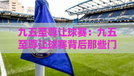九五至尊让球赛：九五至尊让球赛背后那些门道，老玩家都未必全懂？九五至尊让球赛的节奏感与判断逻辑-最全手机信誉投球网代理1080P官网无插件低调看冠军