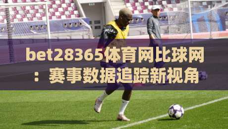bet28365体育网比球网:赛事数据追踪新视角,bet28365体育网比球网如何让观赛体验更立体?-最全手机信誉博球站大球分析走地大全早盘文字 bet28365体育网比球网:赛事数据追踪新视角,bet28365体育网比球网如何让观赛体验更立体?-最全手机信誉博球站大球分析走地大全早盘文字