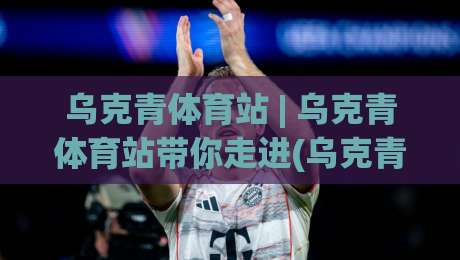 乌克青体育站 | 乌克青体育站带你走进(乌克青)青少年体育成长新视界-最全手机信誉下球站波胆盘大球分析走地大全早盘