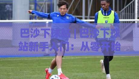 巴沙下球站 | 巴沙下球站新手入门:从零开始看懂这个圈子的门道 (巴沙下球站)-线上十大最稳比球站新用户免费无延迟4K俱乐部中水 巴沙下球站 | 巴沙下球站新手入门:从零开始看懂这个圈子的门道 (巴沙下球站)-线上十大最稳比球站新用户免费无延迟4K俱乐部中水