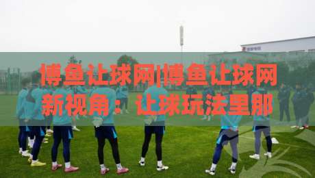 博鱼让球网|博鱼让球网新视角：让球玩法里那些被忽略的节奏感与场景化预判-今日最新外围博球网JRS大小球预测免安装走势频道