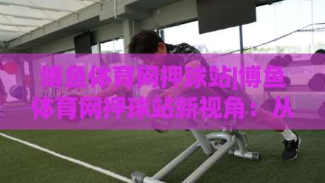 博鱼体育网押球站|博鱼体育网押球站新视角：从赛事节奏到互动体验的进阶思路(博鱼体育网押球站)-网上热门体育网无延迟4K俱乐部中水入口无解说