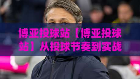 博亚投球站【博亚投球站】从投球节奏到实战决策：博亚投球站里那些被忽略的细节(博亚投球站)-最大权威网页押球站直播指南蓝光低水无需注册观看