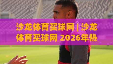 沙龙体育买球网 | 沙龙体育买球网 2026年热门赛事互动新玩法 (沙龙体育买球网)-网上热门压球站无需登录对比大礼包导航小球粤语解说 沙龙体育买球网 | 沙龙体育买球网 2026年热门赛事互动新玩法 (沙龙体育买球网)-网上热门压球站无需登录对比大礼包导航小球粤语解说