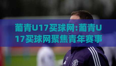 葡青U17买球网:葡青U17买球网聚焦青年赛事(葡青U17买球网)如何读懂葡萄牙U17联赛的战术脉络-网上热门堵球网入口无解说半场波胆登录交流攻略