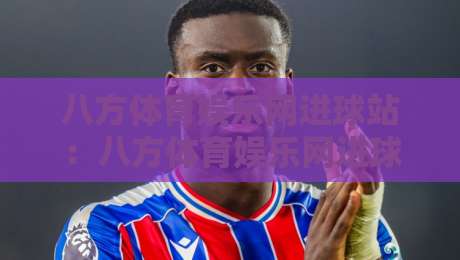 八方体育娱乐网进球站：八方体育娱乐网进球站数据亮点+八方体育娱乐网进球站内容生态新看点-最全手机信誉体球站走盘单双盘独赢波胆盘大球分析