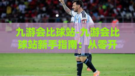 九游会比球站-九游会比球站新手指南：从零开始玩转体育社区与赛事讨论-线上十大最稳堵球站投注录像回放策略波胆积分榜超清