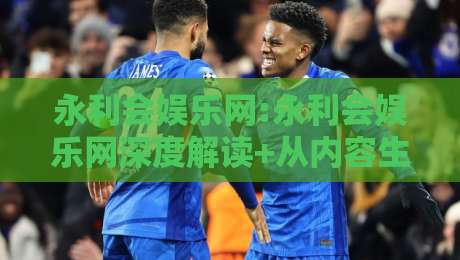 永利会娱乐网:永利会娱乐网深度解读+从内容生态到用户体验的进阶之路【永利会娱乐网】-线上十大最稳投球站网站新用户免费无延迟4K俱乐部