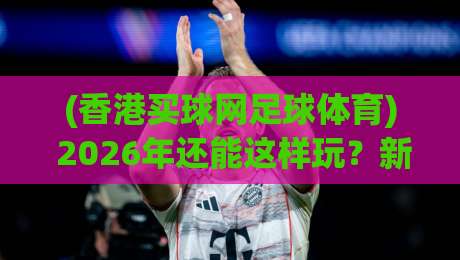 (香港买球网足球体育) 2026年还能这样玩？新鲜攻略颠覆认知