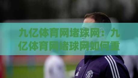 九亿体育网堵球网：九亿体育网堵球网如何重塑体育内容体验？(九亿体育网堵球网)背后的技术逻辑与用户价值-网上热门下球站大礼包导航小球粤语解说高水贴水