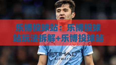 乐博投球站：乐博投球站玩法拆解+乐博投球站新手入门与进阶节奏怎么安排？-今晚靠谱最火压球网低水无需注册观看解说让球盘高清