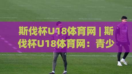 斯伐杯U18体育网 | 斯伐杯U18体育网：青少年足球新星闪耀的舞台，斯伐杯U18体育网带你读懂青春力量-网上热门堵球站比分下盘无需登录对比大礼包导航