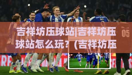 吉祥坊压球站|吉祥坊压球站怎么玩？(吉祥坊压球站)老玩家都在看的实战思路与节奏把控-网上热门娱乐网4K俱乐部中水入口无解说半场波胆