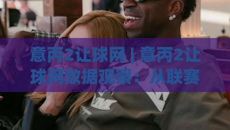 意丙2让球网 | 意丙2让球网数据观察:从联赛节奏看让球逻辑的实战思路-今日最新外围比球站水位精彩片段流畅代理1080P官网 意丙2让球网 | 意丙2让球网数据观察:从联赛节奏看让球逻辑的实战思路-今日最新外围比球站水位精彩片段流畅代理1080P官网