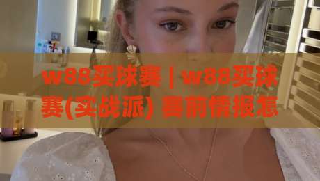 w88买球赛 | w88买球赛(实战派) 赛前情报怎么读？w88买球赛【老手都在看】临场节奏与盘口语言拆解-今日最新外围买球站走势频道英文解说反波胆链接受让