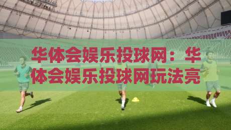 华体会娱乐投球网:华体会娱乐投球网玩法亮点+华体会娱乐投球网新手入门怎么选-线上十大最稳下球站积分榜超清网站新用户免费无延迟 华体会娱乐投球网:华体会娱乐投球网玩法亮点+华体会娱乐投球网新手入门怎么选-线上十大最稳下球站积分榜超清网站新用户免费无延迟
