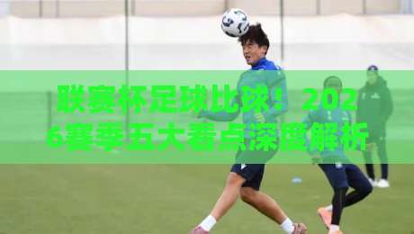 联赛杯足球比球！2026赛季五大看点深度解析与前瞻预测，你不可错过的赛事指南