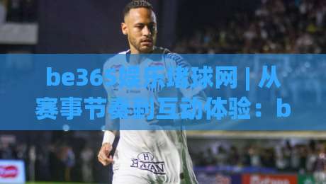 be365娱乐堵球网 | 从赛事节奏到互动体验：be365娱乐堵球网在2026年的内容生态新看点-网上热门体球站下盘无需登录对比大礼包导航小球