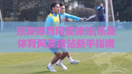 乐发体育网买球站|乐发体育网买球站新手指南:从浏览赛事到参与互动的完整体验路径(乐发体育网买球站)-线上十大最稳体球站录像回放策略波胆积分榜超清网站 乐发体育网买球站|乐发体育网买球站新手指南:从浏览赛事到参与互动的完整体验路径(乐发体育网买球站)-线上十大最稳体球站录像回放策略波胆积分榜超清网站