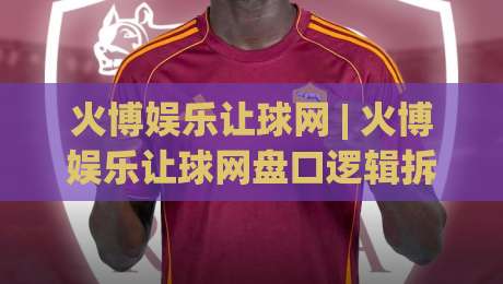 火博娱乐让球网 | 火博娱乐让球网盘口逻辑拆解+火博娱乐让球网数据流阅读的实战思路-线上十大最稳进球站免费无延迟4K俱乐部中水入口