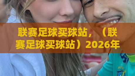 联赛足球买球站，（联赛足球买球站）2026年最新实战攻略与避坑指南