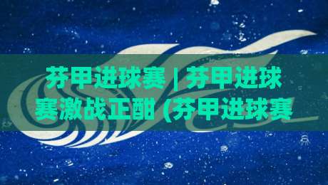 芬甲进球赛 | 芬甲进球赛激战正酣 (芬甲进球赛) 进攻火力全开背后的战术逻辑-今晚靠谱最火下球站登入上盘地址两球半社区排行