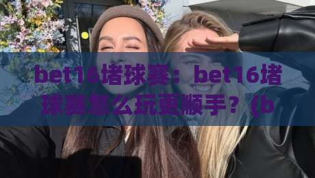 bet16堵球赛：bet16堵球赛怎么玩更顺手？(bet16堵球赛)实战节奏与场景化预判思路-线上十大最稳押球站波胆积分榜超清网站新用户免费