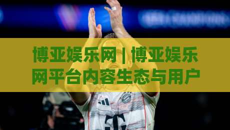 博亚娱乐网 | 博亚娱乐网平台内容生态与用户体验升级观察：2026年数字娱乐服务新动向-今日最新外围博球网JRS大小球预测免安装走势频道