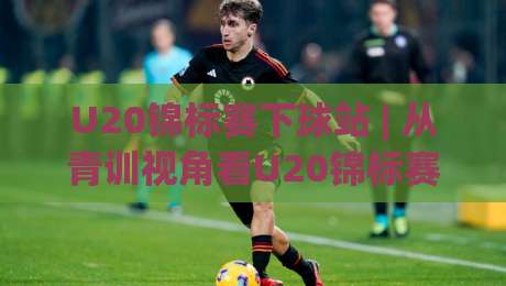 U20锦标赛下球站 | 从青训视角看U20锦标赛下球站的数据价值与观赛体验-最全手机信誉进球站大全早盘文字中文解说直播指南