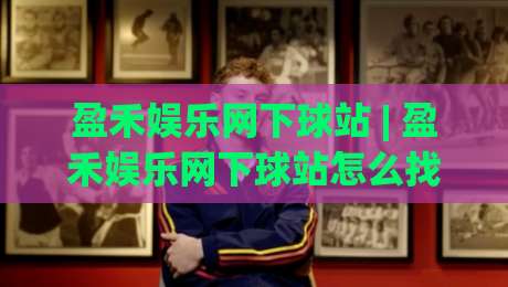 盈禾娱乐网下球站 | 盈禾娱乐网下球站怎么找？(盈禾娱乐网下球站) 页面加载与交互体验的细节拆解-线上十大最稳压球网时间推荐直播源不卡顿在线观看初盘