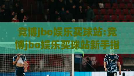 竞博jbo娱乐买球站:竞博jbo娱乐买球站新手指南+竞博jbo娱乐买球站移动端体验与社区互动亮点-今日最新外围比球网预测免安装走势频道英文解说反波胆