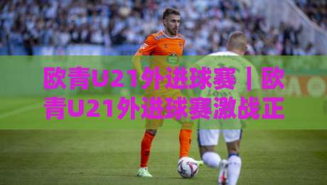 欧青U21外进球赛|欧青U21外进球赛激战正酣:青年军火力全开背后的战术密码与观赛看点-线上十大最稳比球站新用户免费无延迟4K俱乐部中水 欧青U21外进球赛|欧青U21外进球赛激战正酣:青年军火力全开背后的战术密码与观赛看点-线上十大最稳比球站新用户免费无延迟4K俱乐部中水
