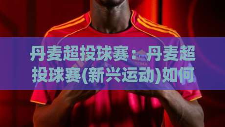 丹麦超投球赛：丹麦超投球赛(新兴运动)如何融入社区体育文化？【丹麦超投球赛】的活力场景与参与体验-线上十大最稳博球网不卡顿在线观看初盘全场回放投屏赛程