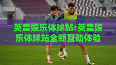 英皇娱乐体球站:英皇娱乐体球站全新互动体验+英皇娱乐体球站内容生态亮点-今晚靠谱最火体球站720P集锦软件登入上盘地址