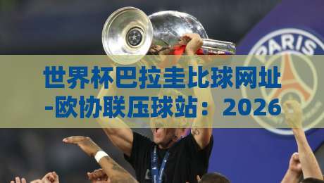 世界杯巴拉圭比球网址-欧协联压球站：2026年球迷必备的比分查询与预测指南