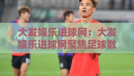 大发娱乐进球网:大发娱乐进球网聚焦足球数据与赛事内容,【大发娱乐进球网】带你读懂赛前信息与观赛体验-今日最新外围博球站半全场动画水位精彩片段流畅代理 大发娱乐进球网:大发娱乐进球网聚焦足球数据与赛事内容,【大发娱乐进球网】带你读懂赛前信息与观赛体验-今日最新外围博球站半全场动画水位精彩片段流畅代理