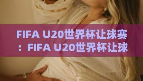 FIFA U20世界杯让球赛：FIFA U20世界杯让球赛看懂青年赛场的实力差与临场变量，FIFA U20世界杯让球赛的节奏密码藏在哪？-网上热门体球网无解说半场波胆登录交流攻略排名