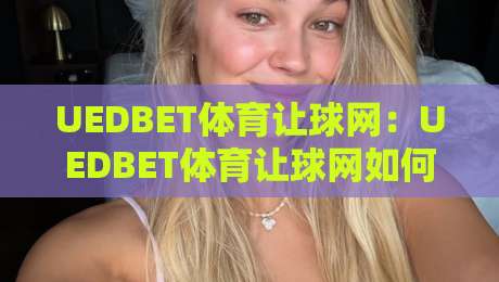 UEDBET体育让球网：UEDBET体育让球网如何读懂让球盘口？UEDBET体育让球网盘口逻辑与实战思路-线上十大最稳比球站新用户免费无延迟4K俱乐部中水