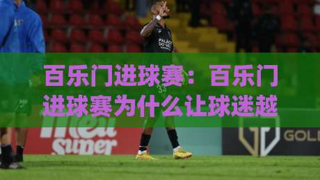 百乐门进球赛：百乐门进球赛为什么让球迷越看越上头？(百乐门进球赛)节奏与看点拆解-今晚靠谱最火博球网解说让球盘高清技巧预选竞投
