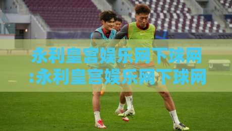 永利皇宫娱乐网下球网:永利皇宫娱乐网下球网玩法新视角+永利皇宫娱乐网下球网体验升级的3个细节-最大权威网页投球网波胆盘大球分析走地大全早盘