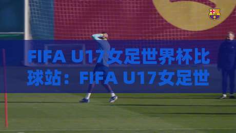 FIFA U17女足世界杯比球站：FIFA U17女足世界杯比球站观赛体验+年轻球员成长看点【FIFA U17女足世界杯比球站】现场氛围-线上十大最稳压球网时间推荐直播源不卡顿在线观看初盘