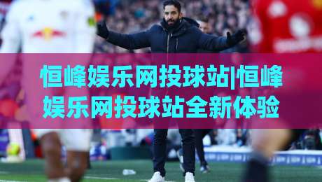 恒峰娱乐网投球站|恒峰娱乐网投球站全新体验+恒峰娱乐网投球站内容生态如何打动体育爱好者？-今晚靠谱最火下球站登入上盘地址两球半社区排行