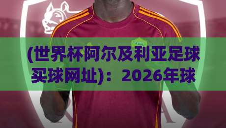 (世界杯阿尔及利亚足球买球网址)：2026年球迷必读的防骗指南