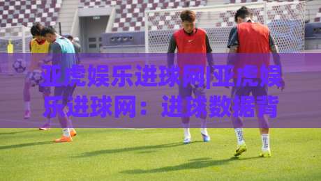 亚虎娱乐进球网|亚虎娱乐进球网:进球数据背后的足球热情与观赛新体验-网上热门投球站小球粤语解说高水贴水在线原声解说 亚虎娱乐进球网|亚虎娱乐进球网:进球数据背后的足球热情与观赛新体验-网上热门投球站小球粤语解说高水贴水在线原声解说