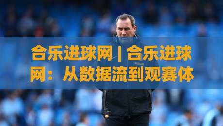 合乐进球网 | 合乐进球网：从数据流到观赛体验的进阶之路 (合乐进球网)-今晚靠谱最火进球站社区排行信号赔率升盘在线看