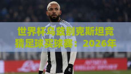 世界杯乌兹别克斯坦竞猜足球买球赛：2026年实用指南与避坑经验