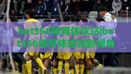 bet356体育体球站|bet356体育体球站新视角：从赛事节奏到数据洞察的沉浸式体验(bet356体育体球站)-网上热门堵球网入口无解说半场波胆登录交流攻略